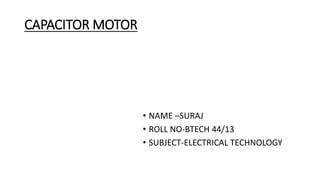 CAPACITOR MOTOR
• NAME –SURAJ
• ROLL NO-BTECH 44/13
• SUBJECT-ELECTRICAL TECHNOLOGY
 