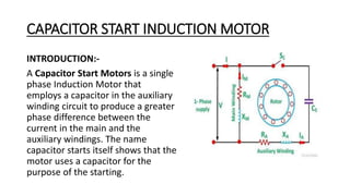 CAPACITOR START INDUCTION MOTOR
INTRODUCTION:-
A Capacitor Start Motors is a single
phase Induction Motor that
employs a capacitor in the auxiliary
winding circuit to produce a greater
phase difference between the
current in the main and the
auxiliary windings. The name
capacitor starts itself shows that the
motor uses a capacitor for the
purpose of the starting.