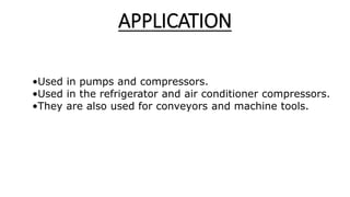 APPLICATION
•Used in pumps and compressors.
•Used in the refrigerator and air conditioner compressors.
•They are also used for conveyors and machine tools.