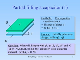Partial filling a capacitor (1) Available:   Flat capacitor  :  = surface area  A  ,  = distance of plates  d ,   = no fill (  r    .  Question:   What will happen with  Q ,   E,  D,   V  and  C  upon  PARTIAL filling  the  capacitor  with  dielectric material  (with   r  A d Assume:   initially, plates are charged with  +Q , -Q.  +Q -Q 