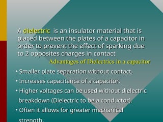 A
A dielectric
dielectric is an insulator material that is
is an insulator material that is
placed between the plates of a capacitor in
placed between the plates of a capacitor in
order to prevent the effect of sparking due
order to prevent the effect of sparking due
to 2 opposites charges in contact
to 2 opposites charges in contact
Advantages of Dielectrics in a capacitor
Advantages of Dielectrics in a capacitor
• Smaller plate separation without contact.
Smaller plate separation without contact.
• Increases capacitance of a capacitor.
Increases capacitance of a capacitor.
• Higher voltages can be used without dielectric
Higher voltages can be used without dielectric
breakdown (Dielectric to be a conductor).
breakdown (Dielectric to be a conductor).
• Often it allows for greater mechanical
Often it allows for greater mechanical
 