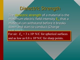 Dielectric Strength
Dielectric Strength
The
The dielectric strength
dielectric strength of a material is the
of a material is the
maximum electric field intensity
maximum electric field intensity E
Em
m that a
that a
material can withstand before it breaks
material can withstand before it breaks
down and start to conduct (Charge
down and start to conduct (Charge
leakage.)
leakage.)
For air: Em = 3 x 106
N/C for spherical surfaces
and as low as 0.8 x 106
N/C for sharp points.
 