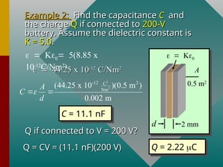 Example 2:
Example 2: Find the capacitance
Find the capacitance C
C and
and
the charge
the charge Q
Q if connected to
if connected to 200-V
200-V
battery. Assume the dielectric constant is
battery. Assume the dielectric constant is
K = 5.0
K = 5.0.
.
2 mm
d
A
0.5 m2

5(8.85 x
10-12
C/Nm2
)

44.25 x 10
44.25 x 10-12
-12
C/Nm
C/Nm2
2
2
2
-12 2
C
Nm
(44.25 x 10 )(0.5 m )
0.002 m
A
C
d

 
C = 11.1 nF
Q if connected to V = 200 V?
Q if connected to V = 200 V?
Q = CV = (11.1 nF)(200 V)
Q = CV = (11.1 nF)(200 V) Q = 2.22 C
 