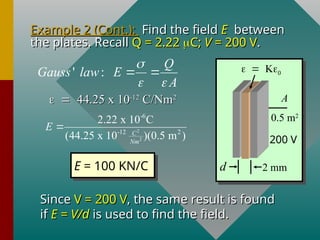 Example 2 (Cont.):
Example 2 (Cont.): Find the field
Find the field E
E between
between
the plates. Recall
the plates. Recall Q = 2.22
Q = 2.22 
C;
C; V
V = 200 V
= 200 V.
.

44.25 x 10
44.25 x 10-12
-12
C/Nm
C/Nm2
2
' :
Q
Gauss law E
A

 
 
2
2
-6
-12 2
2.22 x 10 C
(44.25 x 10 )(0.5 m )
C
Nm
E 
E = 100 KN/C
Since
Since V = 200 V
V = 200 V, the same result is found
, the same result is found
if
if E = V/d
E = V/d is used to find the field.
is used to find the field.
2 mm
d
A
0.5 m2

200 V
 