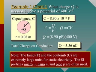 (8.90 pF)(400 V)
Q 
Q = 3.56 nC
Total Charge on Conductor:
Total Charge on Conductor:
Example 1 (Cont.):
Example 1 (Cont.): What charge Q is
What charge Q is
needed to give a potential of 400 V?
needed to give a potential of 400 V?
r = 0.08 m
Capacitance, C
+Q
r
C = 8.90 x 10-12
F
;
Q
C Q CV
V
 
Note: The farad (F) and the coulomb (C) are
extremely large units for static electricity. The SI
prefixes micro , nano n, and pico p are often used.
 