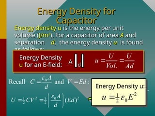 Energy Density for
Energy Density for
Capacitor
Capacitor
Energy density u
Energy density u is the energy per unit
is the energy per unit
volume (
volume (J/m
J/m3
3
). For a capacitor of area
). For a capacitor of area A
A and
and
separation
separation d
d, the energy density
, the energy density u
u is found
is found
as follows:
as follows:
Energy Density
Energy Density
u
u for an E-field:
for an E-field: A
A d
d .
U U
u
Vol Ad
 
2 2
0
1 1
2 2 ( )
A
U CV Ed
d

 
   
 
0
Recall and :
A
C V Ed
d

  2
1
0
2 AdE
U
u
Ad Ad

 
Energy Density u:
2
1
0
2
u E


 