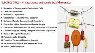 ELECTROSTATICS - IV- Capacitance and Van de GraaffGenerator
1. Behaviour of Conductors in Electrostatic Field
2. Electrical Capacitance
3. Principle of Capacitance
4. Capacitance of a Parallel Plate Capacitor
5. Series and Parallel Combination of Capacitors
6. Energy Stored in a Capacitor and Energy Density
7. Energy Stored in Series and Parallel Combination of Capacitors
8. Loss of Energy on Sharing Charges Between Two Capacitors
9. Polar and Non-polar Molecules
10.Polarization of a Dielectric
11.Polarizing Vector and Dielectric Strength
12.Parallel Plate Capacitor with a Dielectric Slab
13.Van de Graaff Generator
 