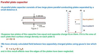 Parallel plate capacitor
•A parallel plate capacitor consists of two large plane parallel conducting plates separated by a
small distance d.
•Suppose two plates of the capacitor has equal and opposite charge Q on them. If A is the area of
each plate then surface charge density on each plate is
σ = Q / A
•We have already calculated field between two oppositely charged plates using gauss's law which
is
E = σ /ε0= Q / ε0A
and in this result effects near the edges of the plates have been neglected.
C
A
D
E
+Q
d
A
+
+
+
+
+
+
+
+
+
+
+
-
-
-
-
-
-
-
-
-
-
-Q
Due to plate C
Due to plate D
 