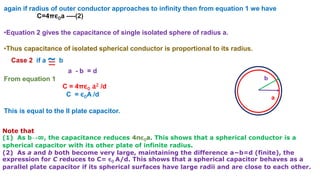again if radius of outer conductor approaches to infinity then from equation 1 we have
C=4πε0a ----(2)
•Equation 2 gives the capacitance of single isolated sphere of radius a.
•Thus capacitance of isolated spherical conductor is proportional to its radius.
Case 2 if a ~ b
a - b = d
From equation 1
C = 4πε0 a2 /d
C = ε0A /d
This is equal to the II plate capacitor.
Note that
(1) As b→∞, the capacitance reduces 4πε0a. This shows that a spherical conductor is a
spherical capacitor with its other plate of infinite radius.
(2) As a and b both become very large, maintaining the difference a−b=d (finite), the
expression for C reduces to C= ε0 A/d. This shows that a spherical capacitor behaves as a
parallel plate capacitor if its spherical surfaces have large radii and are close to each other.
a
b
 