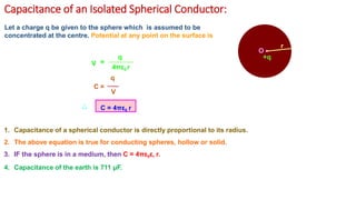 Capacitance of an Isolated Spherical Conductor:
O •
r
+q
Let a charge q be given to the sphere which is assumed to be
concentrated at the centre. Potential at any point on the surface is
V =
q
C =
4πε0 r
q
V
C = 4πε0 r
1. Capacitance of a spherical conductor is directly proportional to its radius.
2. The above equation is true for conducting spheres, hollow or solid.
3. IF the sphere is in a medium, then C = 4πε0εr r.
4. Capacitance of the earth is 711 μF.
 