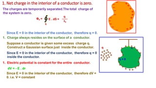 1. Net charge in the interior of a conductor is zero.
The charges are temporarily separated.The total charge of
the system is zero.
S
ΦE = E . dS =
ε0
q = 0
q q
Since E = 0 in the interior of the conductor, therefore q = 0.
1. Charge always resides on the surface of a conductor.
Suppose a conductor is given some excess charge q.
Construct a Gaussian surface just inside the conductor.
Since E = 0 in the interior of the conductor, therefore q = 0
inside the conductor.
1. Electric potential is constant for the entire conductor.
dV = - E . dr
Since E = 0 in the interior of the conductor, therefore dV =
0. i.e. V = constant
q
∮
 