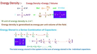 Energy Density :- Energy Density =Energy / Volume
U =
1
C V2
d
C =
A ε0
V = E d
and
U =
2
1
ε0 Ad E2
1
2 2
ε0 E2
=
U
Ad
ε0 E2
1
U =
2
But
or or
SI unit of energy density is J m-3.
Energy density is generalised as energy per unit volume of the field.
Energy Stored in a Series Combination of Capacitors:
=
1 2 3
1 1
C C C C Cn
1 1 1
+ + + ……….+
1 q2
U =
2 C
U =
1
2
1
q2
[
1
+ +
C1 C2 C3
1
Cn
1
+ ………. + ]
U = U1 + U2 + U3 + ………. + Un
The total energy stored in the system is the sum of energy stored in the individual capacitors.
 