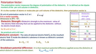 Polarization Vector:
The polarization vector measures the degree of polarization of the dielectric. It is defined as the dipole
moment of the per unit volume in dielectric.
If n is the number of atoms or molecules per unit volume of the dielectric, then polarization vector is
P = n p
SI unit of polarization vector is C m-2.
It is a vector quantity.
Dimension is M0L-2AT.
Dielectric Strength:-Dielectric strength is the maximum value of
the electric field intensity that can be applied to the dielectric without
its electric break down.
Its SI unit is V m-1.
Its practical unit is kV mm-1.
Dielectric constant:- The ratio of external electric field E0 to the resultant
electric field E inside the dielectric substance is known as dielectric constant
of the substance.
k= E0 / E E∠E0 , 1∠k
Breakdown potential difference:- It is that maximum potential difference applied across the dielectric at
which dielectric substance breaks down. Vmax=Emax × d
Dielectric Dielectric
strength
(kV / mm)
Vacuum ∞
Air 0.8 – 1
Porcelain 4 – 8
Pyrex 14
Paper 14 – 16
Rubber 21
Mica 160 – 200
 