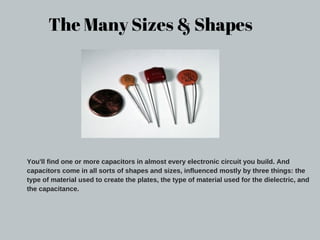 The Many Sizes & Shapes
You'll find one or more capacitors in almost every electronic circuit you build. And
capacitors come in all sorts of shapes and sizes, influenced mostly by three things: the
type of material used to create the plates, the type of material used for the dielectric, and
the capacitance.
 