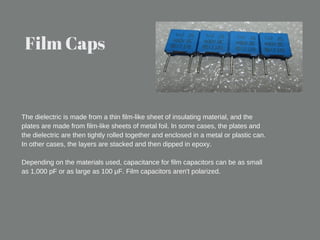 Film Caps
The dielectric is made from a thin film-like sheet of insulating material, and the
plates are made from film-like sheets of metal foil. In some cases, the plates and
the dielectric are then tightly rolled together and enclosed in a metal or plastic can.
In other cases, the layers are stacked and then dipped in epoxy.
Depending on the materials used, capacitance for film capacitors can be as small
as 1,000 pF or as large as 100 μF. Film capacitors aren't polarized.
 