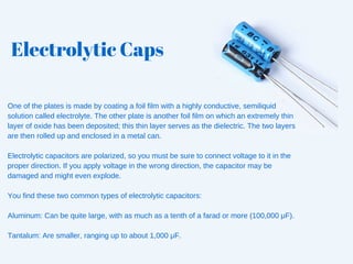 Electrolytic Caps
One of the plates is made by coating a foil film with a highly conductive, semiliquid
solution called electrolyte. The other plate is another foil film on which an extremely thin
layer of oxide has been deposited; this thin layer serves as the dielectric. The two layers
are then rolled up and enclosed in a metal can.
Electrolytic capacitors are polarized, so you must be sure to connect voltage to it in the
proper direction. If you apply voltage in the wrong direction, the capacitor may be
damaged and might even explode.
You find these two common types of electrolytic capacitors:
Aluminum: Can be quite large, with as much as a tenth of a farad or more (100,000 μF).
Tantalum: Are smaller, ranging up to about 1,000 μF.
 