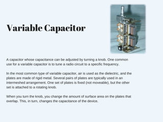 Variable Capacitor
A capacitor whose capacitance can be adjusted by turning a knob. One common
use for a variable capacitor is to tune a radio circuit to a specific frequency.
In the most common type of variable capacitor, air is used as the dielectric, and the
plates are made of rigid metal. Several pairs of plates are typically used in an
intermeshed arrangement. One set of plates is fixed (not moveable), but the other
set is attached to a rotating knob.
When you turn the knob, you change the amount of surface area on the plates that
overlap. This, in turn, changes the capacitance of the device.
 