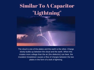Similar To A Capacitor
"Ligthtning"
The cloud is one of the plates and the earth is the other. Charge
slowly builds-up between the cloud and the earth. When this
creates more voltage than the air (the dielectric) can bear, the
insulation breakdown causes a flow of charges between the two
plates in the form of a bolt of lightning.
 