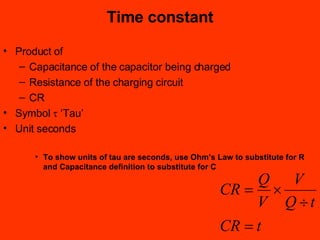 Product of Capacitance of the capacitor being charged Resistance of the charging circuit CR Symbol    ‘Tau’ Unit seconds To show units of tau are seconds, use Ohm’s Law to substitute for R and Capacitance definition to substitute for C Time constant 