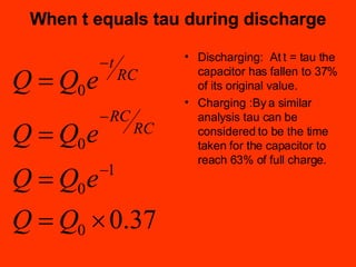 When t equals tau during discharge Discharging:  At t = tau the capacitor has fallen to 37% of its original value. Charging :By a similar analysis tau can be considered to be the time taken for the capacitor to reach 63% of full charge. 