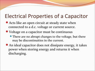 Electrical Properties of a Capacitor
Acts like an open circuit at steady state when

connected to a d.c. voltage or current source.
Voltage on a capacitor must be continuous

There are no abrupt changes to the voltage, but there

may be discontinuities in the current.

An ideal capacitor does not dissipate energy, it takes

power when storing energy and returns it when
discharging.

 