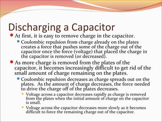 Discharging a Capacitor

At first, it is easy to remove charge in the capacitor.
 Coulombic repulsion from charge already on the plates
creates a force that pushes some of the charge out of the
capacitor once the force (voltage) that placed the charge in
the capacitor is removed (or decreased).
As more charge is removed from the plates of the

capacitor, it becomes increasingly difficult to get rid of the
small amount of charge remaining on the plates.
 Coulombic repulsion decreases as charge spreads out on the

plates. As the amount of charge decreases, the force needed
to drive the charge off of the plates decreases.




Voltage across a capacitor decreases rapidly as charge is removed
from the plates when the initial amount of charge on the capacitor
is small.
Voltage across the capacitor decreases more slowly as it becomes
difficult to force the remaining charge out of the capacitor.

 