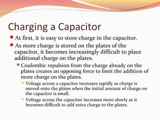 Charging a Capacitor
At first, it is easy to store charge in the capacitor.
As more charge is stored on the plates of the
capacitor, it becomes increasingly difficult to place
additional charge on the plates.
Coulombic repulsion from the charge already on the
plates creates an opposing force to limit the addition of
more charge on the plates.
 Voltage across a capacitor increases rapidly as charge is
moved onto the plates when the initial amount of charge on
the capacitor is small.
 Voltage across the capacitor increases more slowly as it
becomes difficult to add extra charge to the plates.
 