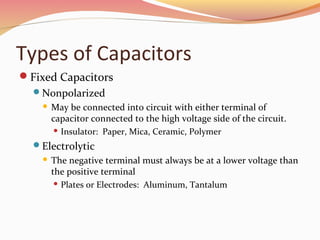 Types of Capacitors
Fixed Capacitors
Nonpolarized
 May be connected into circuit with either terminal of
capacitor connected to the high voltage side of the circuit.
 Insulator: Paper, Mica, Ceramic, Polymer
Electrolytic
 The negative terminal must always be at a lower voltage than
the positive terminal
 Plates or Electrodes: Aluminum, Tantalum
 