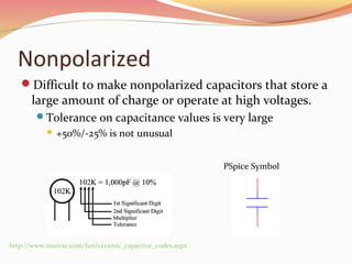 Nonpolarized
Difficult to make nonpolarized capacitors that store a
large amount of charge or operate at high voltages.
Tolerance on capacitance values is very large
 +50%/-25% is not unusual
http://www.marvac.com/fun/ceramic_capacitor_codes.aspx
PSpice Symbol
 