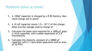 Problems solve at home:
1. A 330μF capacitor is charged by a 9.0V battery. How
much charge will it store?
2. A 0.1μF capacitor stores 1.5  10-7 C of the charge.
What was the voltage used to charge it?
3. Calculate the plate area required for a 1000 μF, glass
(εr=6.0) capacitor, with a plate separation of 2.8
micrometres.
4. Calculate the dielectic constant of a 10000 μF
capacitor with a 1.2μm plate separation and an area
of 16.97m2
 
