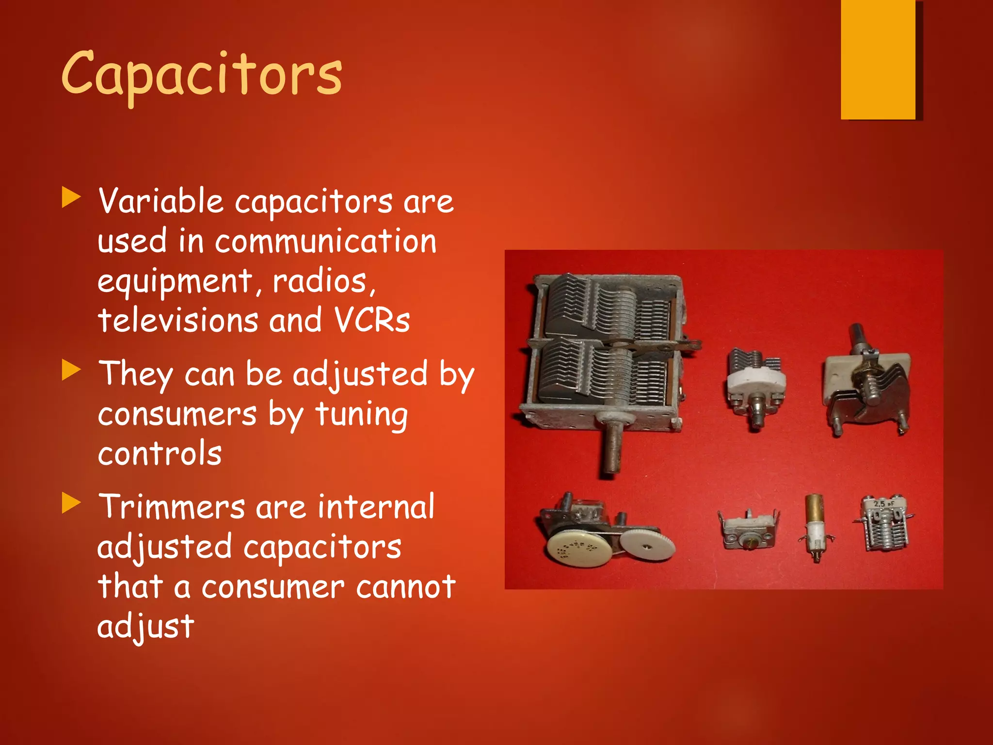 Capacitors
 Variable capacitors are
used in communication
equipment, radios,
televisions and VCRs
 They can be adjusted by
consumers by tuning
controls
 Trimmers are internal
adjusted capacitors
that a consumer cannot
adjust
 