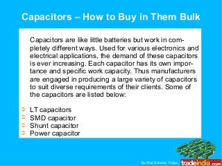 Capacitors – How to Buy in Them Bulk
Capacitors are like little batteries but work in com-
pletely different ways. Used for various electronics and
electrical applications, the demand of these capacitors
is ever increasing. Each capacitor has its own impor-
tance and specific work capacity. Thus manufacturers
are engaged in producing a large variety of capacitors
to suit diverse requirements of their clients. Some of
the capacitors are listed below:
➲ LT capacitors
➲ SMD capacitor
➲ Shunt capacitor
➲ Power capacitor
By Sher Bahadur Thapa
 