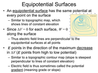 Equipotential Surfaces
• An equipotential surface has the same potential at
every point on the surface
– Similar to topographic map, which
shows lines of constant elevation
• Since DV = 0 for each surface, W = 0
along the surface
– Thus electric field lines are perpendicular to the
equipotential surfaces at all points
• E points in the direction of the maximum decrease
in DV (E points from high to low potential)
– Similar to a topographic contour map (slope is steepest
perpendicular to lines of constant elevation)
– Electric field is thus sometimes called the potential
gradient (meaning grade or slope)
 