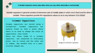 Trimmer capacitors are varied using a
screwdriver. Trimmer capacitors are
usually fixed in such a place where
there is no need to change the value of
capacitance, once fixed.
There are three leads of a trimmer
capacitor, one connected to stationary
plate, one to rotary and the other one
is common. The movable disc is a semi-
circular shaped one.
A Variable Capacitors whose value alters when you vary, either electrically or mechanically.
Variable capacitors in general consists of interwoven sets of metallic plates in which one is fixed and the other is
variable. These capacitors provide the capacitance values so as to vary between 10 to 500pF.
Trimmer Capacitors
 