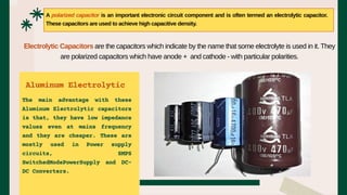 The main advantage with these
Aluminum Electrolytic capacitors
is that, they have low impedance
values even at mains frequency
and they are cheaper. These are
mostly used in Power supply
circuits, SMPS
SwitchedModePowerSupply and DC-
DC Converters.
A polarized capacitor is an important electronic circuit component and is often termed an electrolytic capacitor.
These capacitors are used to achieve high capacitive density.
Electrolytic Capacitors are the capacitors which indicate by the name that some electrolyte is used in it. They
are polarized capacitors which have anode + and cathode - with particular polarities.
Aluminum Electrolytic
 