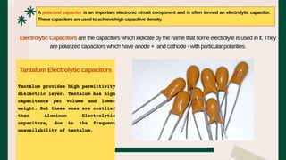 Tantalum provides high permittivity
dielectric layer. Tantalum has high
capacitance per volume and lower
weight. But these ones are costlier
than Aluminum Electrolytic
capacitors, due to the frequent
unavailability of tantalum.
A polarized capacitor is an important electronic circuit component and is often termed an electrolytic capacitor.
These capacitors are used to achieve high capacitive density.
Electrolytic Capacitors are the capacitors which indicate by the name that some electrolyte is used in it. They
are polarized capacitors which have anode + and cathode - with particular polarities.
Tantalum Electrolytic capacitors
 