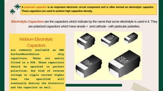 are commonly availablE as SMD
SurfaceMountDevice chip
capacitors. These are easily
fitted in a PCB. These capacitors
should be operated in perfect
polarities. Any kind of reverse
voltage or ripple current higher
than the specified will
eventually destroy the dielectric
and the capacitor as well.
A polarized capacitor is an important electronic circuit component and is often termed an electrolytic capacitor.
These capacitors are used to achieve high capacitive density.
Electrolytic Capacitors are the capacitors which indicate by the name that some electrolyte is used in it. They
are polarized capacitors which have anode + and cathode - with particular polarities.
Niobium Electrolytic
Capacitors
 