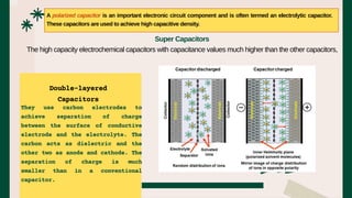 They use carbon electrodes to
achieve separation of charge
between the surface of conductive
electrode and the electrolyte. The
carbon acts as dielectric and the
other two as anode and cathode. The
separation of charge is much
smaller than in a conventional
capacitor.
A polarized capacitor is an important electronic circuit component and is often termed an electrolytic capacitor.
These capacitors are used to achieve high capacitive density.
Super Capacitors
The high capacity electrochemical capacitors with capacitance values much higher than the other capacitors,
Double-layered
Capacitors
 