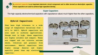They have high tolerance in a wide
range of temperature variations from -
55°C to 200°C. Hybrid capacitors are
also used in airborne applications.
Though cost is high, these capacitors
are highly reliable and compact. These
are rugged and can tolerate extreme
shock, vibration and pressure from
environment. Hybrid capacitors have
higher energy density and higher
specific power than any electrolytic
capacitor.
A polarized capacitor is an important electronic circuit component and is often termed an electrolytic capacitor.
These capacitors are used to achieve high capacitive density.
Super Capacitors
The high capacity electrochemical capacitors with capacitance values much higher than the other capacitors,
Hybrid Capacitors
 