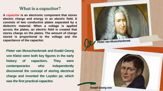 A capacitor is an electronic component that stores
electric charge and energy in an electric field. It
consists of two conductive plates separated by a
dielectric material. When a voltage is applied
across the plates, an electric field is created that
stores charge on the plates. The amount of charge
stored is proportional to the voltage and the
capacitance of the capacitor.
Pieter van Musschenbroek and Ewald Georg
von Kleist were both key figures in the early
history of capacitors. They were
contemporaries who independently
discovered the concept of storing electrical
charge and invented the Leyden jar, which
was the first practical capacitor.
Ewald Georg von
 
