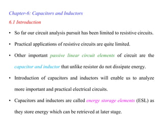 Chapter-6: Capacitors and Inductors
6.1 Introduction
• So far our circuit analysis pursuit has been limited to resistive circuits.
• Practical applications of resistive circuits are quite limited.
• Other important passive linear circuit elements of circuit are the
capacitor and inductor that unlike resistor do not dissipate energy.
• Introduction of capacitors and inductors will enable us to analyze
more important and practical electrical circuits.
• Capacitors and inductors are called energy storage elements (ESL) as
they store energy which can be retrieved at later stage.
 
