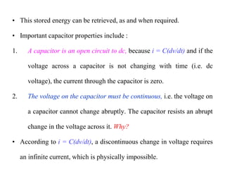 • This stored energy can be retrieved, as and when required.
• Important capacitor properties include :
1. A capacitor is an open circuit to dc, because i = C(dv/dt) and if the
voltage across a capacitor is not changing with time (i.e. dc
voltage), the current through the capacitor is zero.
2. The voltage on the capacitor must be continuous, i.e. the voltage on
a capacitor cannot change abruptly. The capacitor resists an abrupt
change in the voltage across it. Why?
• According to i = C(dv/dt), a discontinuous change in voltage requires
an infinite current, which is physically impossible.
 