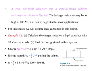 4. A real, non-ideal capacitor has a parallel-model leakage
resistance, as shown in Fig. 6.8. The leakage resistance may be as
high as 100 M and can be neglected for most applications.
• For this reason, we will assume ideal capacitors in this course.
• Example 6.1: (a) Calculate the charge stored on a 3-pF capacitor with
20 V across it. Also (b) Find the energy stored in the capacitor.
• Charge (q) = Cv = 3 x 10–12 x 20 = 60 pC.
• Energy stored (w) = putting the values,
• w = x 3 x 10–12 x 400 = 600 pJ.
 