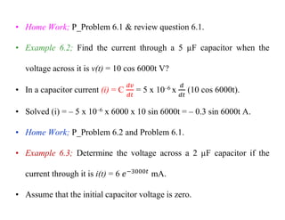 • Home Work; P_Problem 6.1 & review question 6.1.
• Example 6.2; Find the current through a 5 µF capacitor when the
voltage across it is v(t) = 10 cos 6000t V?
• In a capacitor current (i) = C = 5 x 10–6 x (10 cos 6000t).
• Solved (i) = – 5 x 10–6 x 6000 x 10 sin 6000t = – 0.3 sin 6000t A.
• Home Work; P_Problem 6.2 and Problem 6.1.
• Example 6.3; Determine the voltage across a 2 µF capacitor if the
current through it is i(t) = 6 mA.
• Assume that the initial capacitor voltage is zero.
 