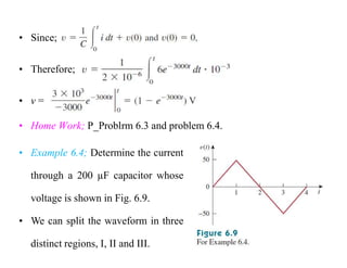 • Since;
• Therefore;
• v =
• Home Work; P_Problrm 6.3 and problem 6.4.
• Example 6.4; Determine the current
through a 200 µF capacitor whose
voltage is shown in Fig. 6.9.
• We can split the waveform in three
distinct regions, I, II and III.
 