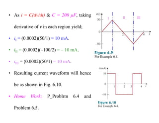 • As i = C(dv/dt) & C = 200 µF, taking
derivative of v in each region yield;
• iI = (0.0002)(50/1) = 10 mA.
• iII = (0.0002)(–100/2) = – 10 mA.
• iIII = (0.0002)(50/1) = 10 mA.
• Resulting current waveform will hence
be as shown in Fig. 6.10.
• Home Work; P_Problrm 6.4 and
Problem 6.5.
 