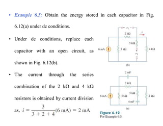 • Example 6.5; Obtain the energy stored in each capacitor in Fig.
6.12(a) under dc conditions.
• Under dc conditions, replace each
capacitor with an open circuit, as
shown in Fig. 6.12(b).
• The current through the series
combination of the 2 k and 4 k
resistors is obtained by current division
as,
 