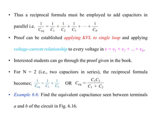 • Thus a reciprocal formula must be employed to add capacitors in
parallel i.e.
• Proof can be established applying KVL to single loop and applying
voltage-current relationship to every voltage in v = v1 + v2 + …+ vN.
• Interested students can go through the proof given in the book.
• For N = 2 (i.e., two capacitors in series), the reciprocal formula
becomes; OR
• Example 6.6: Find the equivalent capacitance seen between terminals
a and b of the circuit in Fig. 6.16.
 