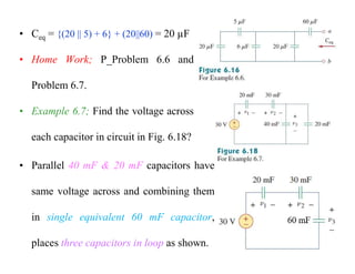 • Ceq = {(20 || 5) + 6} + (20||60) = 20 µF
• Home Work; P_Problem 6.6 and
Problem 6.7.
• Example 6.7; Find the voltage across
each capacitor in circuit in Fig. 6.18?
• Parallel 40 mF & 20 mF capacitors have
same voltage across and combining them
in single equivalent 60 mF capacitor,
places three capacitors in loop as shown.
 