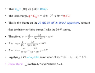 • Thus Ceq = (30 || 20 || 60)= 10 mF.
• The total charge, q = Ceq v = 10 x 10–3 x 30 = 0.3 C.
• This is the charge on the 20-mF, 30-mF & 60 mF capacitors, because
they are in series (same current) with the 30-V source.
• Therefore;
• And;
• And;
• Applying KVL also yields same value of
• Home Work; P_Problem 6.7 and Problem 6.24.
 